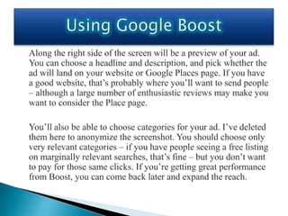 Along the right side of the screen will be a preview of your ad.
You can choose a headline and description, and pick whether the
ad will land on your website or Google Places page. If you have
a good website, that’s probably where you’ll want to send people
– although a large number of enthusiastic reviews may make you
want to consider the Place page.

You’ll also be able to choose categories for your ad. I’ve deleted
them here to anonymize the screenshot. You should choose only
very relevant categories – if you have people seeing a free listing
on marginally relevant searches, that’s fine – but you don’t want
to pay for those same clicks. If you’re getting great performance
from Boost, you can come back later and expand the reach.
 