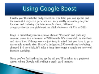 Finally you’ll reach the budget section. The total you can spend, and
the amount it may cost per click will vary wildly depending on your
location and industry. (In this example alone, different
category choices can yield cost per clicks between ~$.75 and $10).

Keep in mind that you can always choose “Custom” and pick any
amount, down to a minimum of $50/month. It’s reasonable to start low
and move it up if things work – just keep in mind that you have to get a
reasonable sample size. If you’re budgeting $50/month and are being
charged $10 per click, it’ll take a long time to get a handle on how well
Boost is working.

Once you’ve finished setting up the ad, you’ll be taken to a payment
screen where Google will collect a credit card number.
 