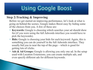 Step 2:Tracking & Improving
 Before we get started on improving performance, let’s look at what is
 going on behind the scenes. Google makes Boost easy by hiding some
 of the choices from you. A few of these are:
 • Keywords: Google is choosing which searches your ad should show
    for (if you were using the full Adwords interface you would have to
    pick the keywords).
 • Bids: Google is choosing your bids for each keyword. Again, this is
    something you can do yourself in the full Adwords interface. They
    usually bid you to near the top of the page – which is good for
    getting lots of clicks.
 • Ads & Ad Groups: Google is allowing you only one ad. In the setup
    used with Location Extensions, you can create multiple ads, and
    even specify different ads for different keywords.
 