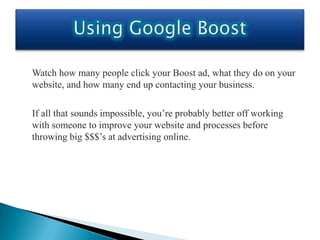 Watch how many people click your Boost ad, what they do on your
website, and how many end up contacting your business.

If all that sounds impossible, you’re probably better off working
with someone to improve your website and processes before
throwing big $$$’s at advertising online.
 