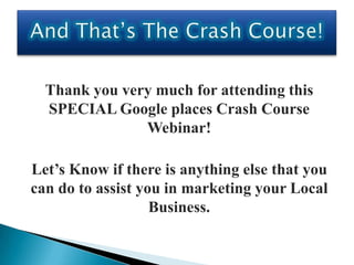 Thank you very much for attending this
  SPECIAL Google places Crash Course
               Webinar!

Let’s Know if there is anything else that you
can do to assist you in marketing your Local
                   Business.
 