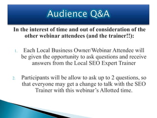 In the interest of time and out of consideration of the
     other webinar attendees (and the trainer!!):

 1.    Each Local Business Owner/Webinar Attendee will
      be given the opportunity to ask questions and receive
           answers from the Local SEO Expert Trainer

2.    Participants will be allow to ask up to 2 questions, so
      that everyone may get a change to talk with the SEO
            Trainer with this webinar’s Allotted time.
 