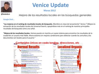 @kokebcn
Venice Update
Marzo 2012
Mejora de los resultados locales en las búsquedas generales
Google Dixit…
"Las mejoras en el ranking de resultados locales de búsqueda. [Nombre en clave de lanzamiento" Venice "] Mejora la
activación de los resultados locales de Universal Search, apoyándose más en el ranking de nuestros principales
resultados de búsqueda como una señal.
"Mejora de los resultados locales. Hemos puesto en marcha un nuevo sistema para encontrar los resultados de la
ciudad de un usuario más fiable. Ahora estamos en mejores condiciones para detectar cuando las consultas y los
documentos son locales para el usuario."
Contenidos únicos en cada landing, direcciones, etc
 