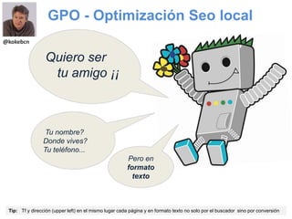 GPO - Optimización Seo local
Tip: Tf y dirección (upper left) en el mismo lugar cada página y en formato texto no solo por el buscador sino por conversión
Quiero ser
tu amigo ¡¡
Tu nombre?
Donde vives?
Tu teléfono...
Pero en
formato
texto
@kokebcn
 