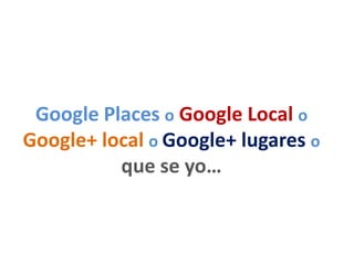Google Places o Google Local o
Google+ local o Google+ lugares o
que se yo…
 