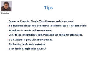@kokebcn
Tips
• Separa en 2 cuentas Google/Gmail tu negocio de la personal
• No dupliques el negocio en tu cuenta reclamalo segun el proceso oficial
• Actualiza – tu cuenta de forma mensual.
• 74% de los consumidores influencian con sus opiniones sobre otros.
• 1 o 2 categorías pero bien seleccionadas.
• Geolocaliza desde Webmastertool
• Usar dominios regionales .es .de .fr
 