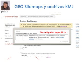 @kokebcn
GEO Sitemaps y archivos KML
• Achivos KML
• Key Hole Markup Language
• Formato de archivo usado para
mostrar datos geográficos
• Geo Sitemap
• Extensión del protocolo Sitemap
• La transmisión de contenido
Geo a Google
• Más datos correctos y rápidos en
Google Earth y Google Maps
GEO Sitemap
Archivo KML
Geo-etiquetas especificas
 