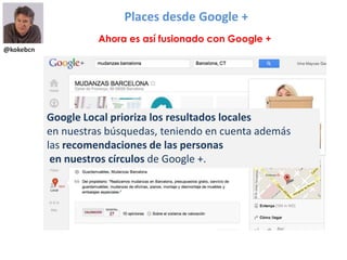 @kokebcn
Places desde Google +
Ahora es así fusionado con Google +
Google Local prioriza los resultados locales
en nuestras búsquedas, teniendo en cuenta además
las recomendaciones de las personas
en nuestros círculos de Google +.
 