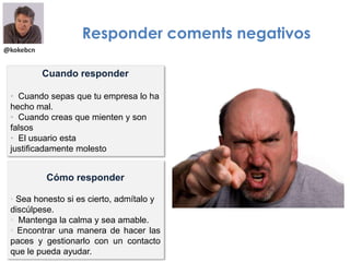 @kokebcn
Responder coments negativos
Cómo responder
• Sea honesto si es cierto, admítalo y
discúlpese.
• Mantenga la calma y sea amable.
• Encontrar una manera de hacer las
paces y gestionarlo con un contacto
que le pueda ayudar.
Cuando responder
• Cuando sepas que tu empresa lo ha
hecho mal.
• Cuando creas que mienten y son
falsos
• El usuario esta
justificadamente molesto
 