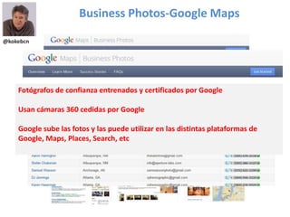 @kokebcn
Business Photos-Google Maps
Fotógrafos de confianza entrenados y certificados por Google
Usan cámaras 360 cedidas por Google
Google sube las fotos y las puede utilizar en las distintas plataformas de
Google, Maps, Places, Search, etc
 