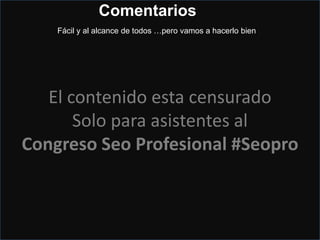 Hay algún seo en la sala…?
• No uses
Mejor Firefox pero bien limpio de:
Cookies, Caché, Temps, historial, mejor privacy.
• Manipular la ubicación, cambiamos la IP.
Preferible utilizar una de la misma ciudad o provincia pero no de fuera
• Dar de alta una nueva cuenta de Gmail
• Acceder a Places
• Buscar la empresa y opinar
de forma natural y si pones el nombre de la ciudad y la keyword en el contenido mejor.
El contenido esta censurado
Solo para asistentes al
Congreso Seo Profesional #Seopro
Comentarios
Fácil y al alcance de todos …pero vamos a hacerlo bien
 