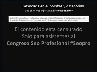 Just do it ¡¡
Hazlo y en Mayusculas¡¡
El contenido esta censurado
Solo para asistentes al
Congreso Seo Profesional #Seopro
Keywords en el nombre y categorías
Uno de los más importantes Factores de Rankeo
No intente manipular los resultados de búsqueda mediante la adicción de palabras extrañas o una
descripción de su negocio en el campo de nombre de empresa, mayúsculas, teléfonos, etc
 