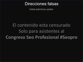 Mucha tela que contar
En enero pasado Google en un intento de lucha contra irregularidades y spam quito la
verificación por teléfono para las nuevas inscripciones.
Direcciones falsas misma localidad
• Aprovechar la dirección de tus padres, familiares, amigos , etc
• Direcciones cercanas y revisión del correo diario a partir de la primera semana
• Apartados postales utilizando la segunda línea de dirección
• Averiguar quién hace el reparto de Google en cada país.
En USA, UPS te permite hacer el cambio de dirección online por 1 $.
• Direccion de alquiler, tipo bussines center o coworking, etc (dirección exclusiva y virgen)
• Mueve el marcador y sueltalo aún sin verificar en el centro…a veces hay sorpresas.
El contenido esta censurado
Solo para asistentes al
Congreso Seo Profesional #Seopro
Direcciones falsas
Varias prácticas usadas
 