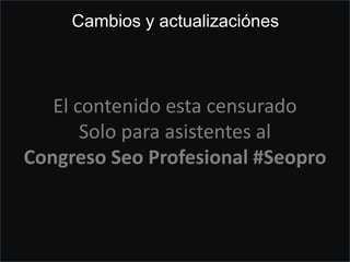 Ojo con los cambios
Eso quisiera yo la marcha atrás 8 años….
Evita las nuevas verificaciones que se suelen producir si
cambias el teléfono, razón social o dirección.
Pero…
Puedes utilizar Mapmaker si esta
disponible o utilizando la técnica del
retroceso….parecido a la
marcha atrás
Entra en tu panel, dale a edit y cambia lo que desees pero
borrando letra por letra con el botón de retroceso, luego
actualiza y sin verificar
El contenido esta censurado
Solo para asistentes al
Congreso Seo Profesional #Seopro
Cambios y actualizaciónes
 