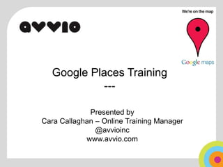 Google Places Training--- Presented by  Cara Callaghan – Online Training Manager @avvioinc www.avvio.com 