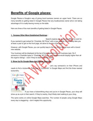 Benefits of Google places:
Google Places is Google‟s way of giving local business owners an upper hand. There are so
many benefits to getting listed in Google Places that any localbusiness owner who‟s not taking
advantage of it is really leaving money on the table.

Here are three of the main benefits of getting listed in Google Places.



1. Surpass Other More Established Rankings :

                                                  Search engines are otoriously difficult to rank for.
If you wanted to get ranked for “Charlotte, NC Pizza” with a new website, it‟ll probably take you
at least a year to get on the front page, let alone to the top of the page.

However, with Google Places, you can quickly leap to the top of the listings even with a brand
new website.

Your business will be displayed at the top of local searches for your business type. So if
someone in Charlotte types in “Charlotte, NC Pizza”, your pizzeria would display higher than all
the organic listings – even if they‟ve been there for years.

2. Show Up On Google Maps And iPhone Searches :

                                                        Let‟s say someone‟s on their iPhone and
needs to find a locksmith. They type in “Locksmith” in Google Maps and find the three nearest
locksmiths.




                   If you have a locksmithing shop and you‟re in Google Places, your shop will
show up as a pin in their search. If they‟re nearby, they‟ll likely start walking to your shop.

The same works on online Google Maps searches. The number of people using Google Maps
every day is staggering – don‟t neglect this opportunity.
 