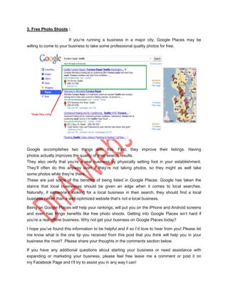 3. Free Photo Shoots :

                        If you‟re running a business in a major city, Google Places may be
willing to come to your business to take some professional quality photos for free.




Google accomplishes two things with this. First, they improve their listings. Having
photos actually improves the quality of their search results.
They also verify that you‟re a real business by physically setting foot in your establishment.
They‟ll often do this anyway even if they‟re not taking photos, so they might as well take
some photos while they‟re there.
These are just some of the benefits of being listed in Google Places. Google has taken the
stance that local businesses should be given an edge when it comes to local searches.
Naturally, if someone‟s looking for a local business in their search, they should find a local
business rather than a well-optimized website that‟s not a local business.

Being on Google Places will help your rankings, will put you on the iPhone and Android screens
and even has fringe benefits like free photo shoots. Getting into Google Places isn‟t hard if
you‟re a real offline business. Why not get your business on Google Places today?

I hope you‟ve found this information to be helpful and if so I‟d love to hear from you! Please let
me know what is the one tip you received from this post that you think will help you in your
business the most? Please share your thoughts in the comments section below.

If you have any additional questions about starting your business or need assistance with
expanding or marketing your business, please feel free leave me a comment or post it on
my Facebook Page and I‟ll try to assist you in any way I can!
 