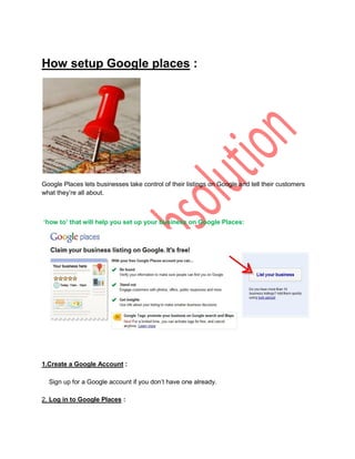 How setup Google places :




Google Places lets businesses take control of their listings on Google and tell their customers
what they‟re all about.



‘how to’ that will help you set up your business on Google Places:




1.Create a Google Account :

  Sign up for a Google account if you don‟t have one already.

2. Log in to Google Places :
 