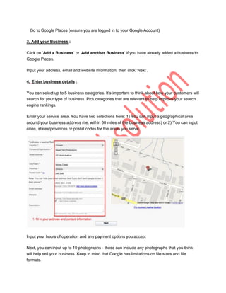 Go to Google Places (ensure you are logged in to your Google Account)

3. Add your Business :

Click on „Add a Business„ or „Add another Business„ if you have already added a business to
Google Places.

Input your address, email and website information; then click „Next‟.

4. Enter business details :

You can select up to 5 business categories. It‟s important to think about how your customers will
search for your type of business. Pick categories that are relevant to help improve your search
engine rankings.

Enter your service area. You have two selections here: 1) You can input a geographical area
around your business address (i.e. within 30 miles of the business address) or 2) You can input
cities, states/provinces or postal codes for the areas you serve.




Input your hours of operation and any payment options you accept

Next, you can input up to 10 photographs - these can include any photographs that you think
will help sell your business. Keep in mind that Google has limitations on file sizes and file
formats.
 