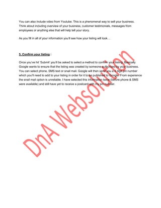 You can also include video from Youtube. This is a phenomenal way to sell your business.
Think about including overview of your business, customer testimonials, messages from
employees or anything else that will help tell your story.

As you fill in all of your information you‟ll see how your listing will look…




5. Confirm your listing :

Once you‟ve hit „Submit‟ you‟ll be asked to select a method to confirm your listing. Basically
Google wants to ensure that the listing was created by someone authorized by your business.
You can select phone, SMS text or snail mail. Google will then send you a 4 digit pin number
which you‟ll need to add to your listing in order for it to be published to Google. From experience
the snail mail option is unreliable. I have selected this information twice (before phone & SMS
were available) and still have yet to receive a postcard with my pin number.
 