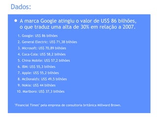 A marca Google atingiu o valor de US$ 86 bilhões, o que traduz uma alta de 30% em relação a 2007. Dados: 1. Google: US$ 86 bilhões 2. General Electric: US$ 71,38 bilhões 3. Microsoft: US$ 70,89 bilhões 4. Coca-Cola: US$ 58,2 bilhões 5. China Mobile: US$ 57,2 bilhões 6. IBM: US$ 55,3 bilhões 7. Apple: US$ 55,2 bilhões 8. McDonald's: US$ 49,5 bilhões 9. Nokia: US$ 44 bilhões 10. Marlboro: US$ 37,3 bilhões "Financial Times" pela empresa de consultoria britânica Millward Brown. 