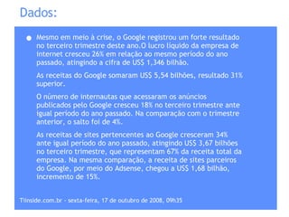 Dados: Mesmo em meio à crise, o Google registrou um forte resultado no terceiro trimestre deste ano.O lucro líquido da empresa de internet cresceu 26% em relação ao mesmo período do ano passado, atingindo a cifra de US$ 1,346 bilhão.  As receitas do Google somaram US$ 5,54 bilhões, resultado 31% superior. O número de internautas que acessaram os anúncios publicados pelo Google cresceu 18% no terceiro trimestre ante igual período do ano passado. Na comparação com o trimestre anterior, o salto foi de 4%.  As receitas de sites pertencentes ao Google cresceram 34% ante igual período do ano passado, atingindo US$ 3,67 bilhões no terceiro trimestre, que representam 67% da receita total da empresa. Na mesma comparação, a receita de sites parceiros do Google, por meio do Adsense, chegou a US$ 1,68 bilhão, incremento de 15%.  Tiinside.com.br - sexta-feira, 17 de outubro de 2008, 09h35  