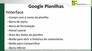 Google Planilhas
•Interface
–Campo com o nome da planilha
–Barra de menu
–Barra de formatação
–Painel Lateral
–Área dos dados da planilha
–Botão para abrir o histórico de comentários
–Botão para Compartilhar
–Barra inferior 11
 