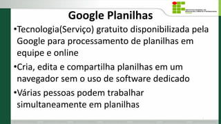 Google Planilhas
•Tecnologia(Serviço) gratuito disponibilizada pela
Google para processamento de planilhas em
equipe e online
•Cria, edita e compartilha planilhas em um
navegador sem o uso de software dedicado
•Várias pessoas podem trabalhar
simultaneamente em planilhas
2
 