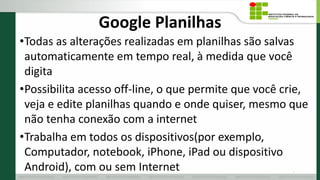 Google Planilhas
•Todas as alterações realizadas em planilhas são salvas
automaticamente em tempo real, à medida que você
digita
•Possibilita acesso off-line, o que permite que você crie,
veja e edite planilhas quando e onde quiser, mesmo que
não tenha conexão com a internet
•Trabalha em todos os dispositivos(por exemplo,
Computador, notebook, iPhone, iPad ou dispositivo
Android), com ou sem Internet 4
 
