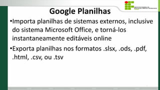 Google Planilhas
•Importa planilhas de sistemas externos, inclusive
do sistema Microsoft Office, e torná-los
instantaneamente editáveis online
•Exporta planilhas nos formatos .slsx, .ods, .pdf,
.html, .csv, ou .tsv
6
 
