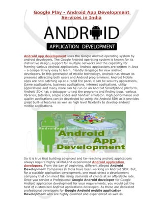 Google Play - Android App Development
                 Services in India




Android app development uses the Google Android operating system by
android developers. The Google Android operating system is known for its
distinctive design, support for multiple networks and the capability for
framing various Android applications. Android applications are written in Java
– a comparatively easy to learn, friendly language for new android
developers. In this generation of mobile technology, Android has shown its
presence attracting both users and Android programmers. Android Mobile
apps are now catching up at a rapid fire pace, it can be security applications,
Game applications, business applications, internet applications, utility
applications and many more can be run on an Android Smartphone platform.
Android SDK has a debugger to test the programs and finding bugs, various
libraries, tutorials, ample codes and handset emulator. High performance and
quality applications can be developed by using the Android SDK as it provides
great built-in features as well as high level flexibility to develop android
mobile applications.




So it is true that building advanced and far-reaching android applications
always require highly skillful and experienced Android application
developers. From the day of beginning, different alleged Android
Development Companies in India have been working on Android SDK. But,
for a scalable application development, one must select a development
company that can meet the rising demands of clients at an affordable rate.
Once you service a Professional Google Android developer for Google
Android application development for your requirements, you would get the
best of customized Android applications developed. As these are dedicated
professional developers for Google Android mobile application
Development who are highly qualified and experienced as well as
 