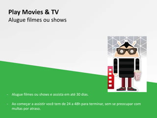 Play Movies & TV
Alugue filmes ou shows
- Alugue filmes ou shows e assista em até 30 dias.
- Ao começar a assistir você tem de 24 a 48h para terminar, sem se preocupar com
multas por atraso.
 
