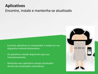 - Encontre aplicativos no computador e instale em seu
dispositivo Android diretamente.
- Os aplicativos estarão disponíveis para uso
instantaneamente.
- Mantenha seus aplicativos sempre atualizados
através das atualizações automáticas.
Aplicativos
Encontre, instale e mantenha-se atualizado
 