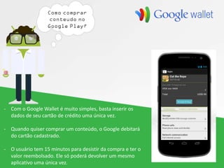 - Com o Google Wallet é muito simples, basta inserir os
dados de seu cartão de crédito uma única vez.
- Quando quiser comprar um conteúdo, o Google debitará
do cartão cadastrado.
- O usuário tem 15 minutos para desistir da compra e ter o
valor reembolsado. Ele só poderá devolver um mesmo
aplicativo uma única vez.
 