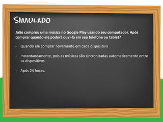 - Quando ele comprar novamente em cada dispositivo
- Instantaneamente, pois as músicas são sincronizadas automaticamente entre
os dispositivos.
- Após 24 horas.
João comprou uma música no Google Play usando seu computador. Após
comprar quando ele poderá ouvi-la em seu telefone ou tablet?
 