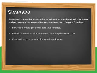 - Enviando a música por e-mail para seus contatos.
- Pedindo a música na rádio e avisando seus amigos que vai tocar.
- Compartilhar com seus círculos a partir do Google+.
João quer compartilhar uma música ou até mesmo um álbum inteiro com seus
amigos, para que ouçam gratuitamente uma única vez. Ele pode fazer isso:
 