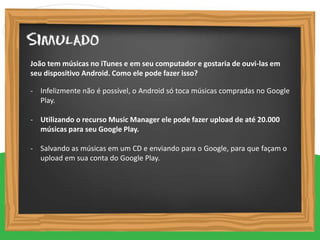 - Infelizmente não é possível, o Android só toca músicas compradas no Google
Play.
- Utilizando o recurso Music Manager ele pode fazer upload de até 20.000
músicas para seu Google Play.
- Salvando as músicas em um CD e enviando para o Google, para que façam o
upload em sua conta do Google Play.
João tem músicas no iTunes e em seu computador e gostaria de ouvi-las em
seu dispositivo Android. Como ele pode fazer isso?
 