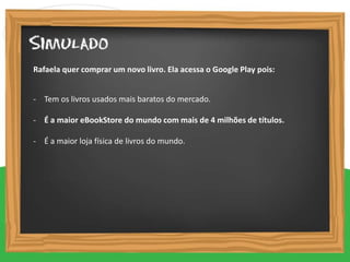 - Tem os livros usados mais baratos do mercado.
- É a maior eBookStore do mundo com mais de 4 milhões de títulos.
- É a maior loja física de livros do mundo.
Rafaela quer comprar um novo livro. Ela acessa o Google Play pois:
 
