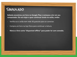 - Verifica se o avião tem rede 3G gratuita para se conectar.
- Compra um livro na loja física para continuar a leitura.
- Marca o livro como “disponível offline” para poder ler sem conexão.
Rafaela encontrou um livro no Google Play e começou a ler em seu
computador. Ela vai viajar e quer continuar lendo no avião, então:
 