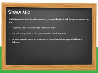 - Acendeu uma lanterna para continuar a ler.
- Lia trechos quando o táxi passava sob a luz dos postes.
- Ativou o modo noturno e ajustou o tamanho da fonte para facilitar a
leitura.
Rafaela continuou a ler o livro no táxi, a caminho do hotel. Como estava escuro
ela:
 