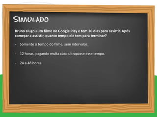 - Somente o tempo do filme, sem intervalos.
- 12 horas, pagando multa caso ultrapasse esse tempo.
- 24 a 48 horas.
Bruno alugou um filme no Google Play e tem 30 dias para assistir. Após
começar a assistir, quanto tempo ele tem para terminar?
 