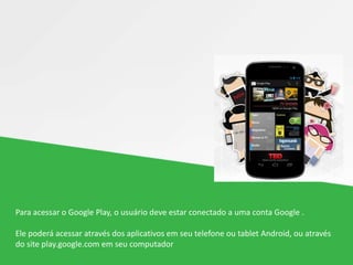 Para acessar o Google Play, o usuário deve estar conectado a uma conta Google .
Ele poderá acessar através dos aplicativos em seu telefone ou tablet Android, ou através
do site play.google.com em seu computador
 
