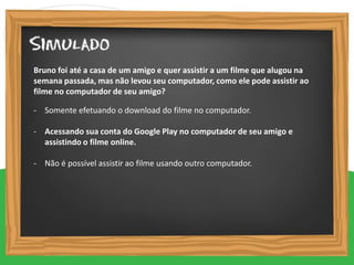 - Somente efetuando o download do filme no computador.
- Acessando sua conta do Google Play no computador de seu amigo e
assistindo o filme online.
- Não é possível assistir ao filme usando outro computador.
Bruno foi até a casa de um amigo e quer assistir a um filme que alugou na
semana passada, mas não levou seu computador, como ele pode assistir ao
filme no computador de seu amigo?
 