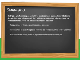 - Pesquisando revistas especializadas no assunto.
- Visualizando as classificações e opiniões de outros usuários no Google Play.
- Baixando e testando, pois não é possível obter mais informações.
Rodrigo é um fanático por aplicativos e está sempre buscando novidades no
Google Play, que oferece mais de 1 milhão de aplicativos e jogos. Como ele
pode saber mais sobre um aplicativo antes de obtê-lo?
 