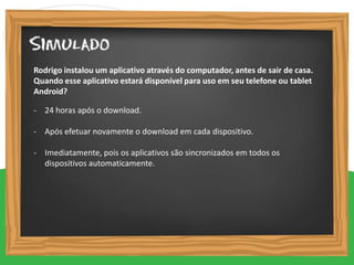 - 24 horas após o download.
- Após efetuar novamente o download em cada dispositivo.
- Imediatamente, pois os aplicativos são sincronizados em todos os
dispositivos automaticamente.
Rodrigo instalou um aplicativo através do computador, antes de sair de casa.
Quando esse aplicativo estará disponível para uso em seu telefone ou tablet
Android?
 