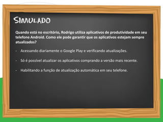 - Acessando diariamente o Google Play e verificando atualizações.
- Só é possível atualizar os aplicativos comprando a versão mais recente.
- Habilitando a função de atualização automática em seu telefone.
Quando está no escritório, Rodrigo utiliza aplicativos de produtividade em seu
telefone Android. Como ele pode garantir que os aplicativos estejam sempre
atualizados?
 