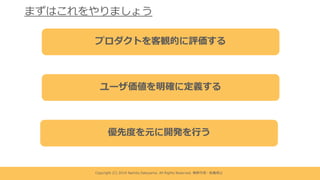 Copyright (C) 2019 Namito.Satoyama. All Rights Reserved. 無断引⽤・転載禁⽌
まずはこれをやりましょう
プロダクトを客観的に評価する
ユーザ価値を明確に定義する
優先度を元に開発を⾏う
 
