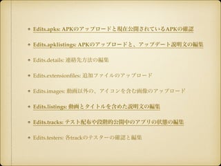 Edits.apks: APKのアップロードと現在公開されているAPKの確認! 
Edits.apklistings: APKのアップロードと、アップデート説明文の編集! 
Edits.details: 連絡先方法の編集! 
Edits.extensionfiles: 追加ファイルのアップロード! 
Edits.images: 動画以外の、アイコンを含む画像のアップロード! 
Edits.listings: 動画とタイトルを含めた説明文の編集! 
Edits.tracks: テスト配布や段階的公開中のアプリの状態の編集! 
Edits.testers: 各trackのテスターの確認と編集 
 