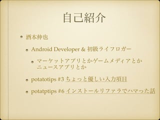 自己紹介 
酒本伸也! 
Android Developer & 初級ライフロガー! 
マーケットアプリとかゲームメディアとか 
ニュースアプリとか! 
potatotips #3 ちょっと優しい入力項目! 
potatptips #6 インストールリファラでハマった話 
 