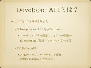 Developer APIとは？ 
以下の2つのAPIがあります。! 
Subscriptions and In-App Purchases! 
ユーザのアプリ内課金のアイテムの制御や 
Subscriptionの確認・キャンセルができる! 
Publishing API! 
APKのアップロードやテスト配布 
説明文の編集などができる 
 